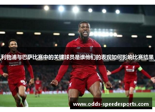 利物浦与巴萨比赛中的关键球员是谁他们的表现如何影响比赛结果