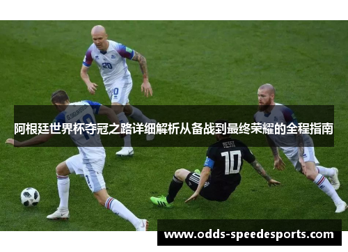 阿根廷世界杯夺冠之路详细解析从备战到最终荣耀的全程指南