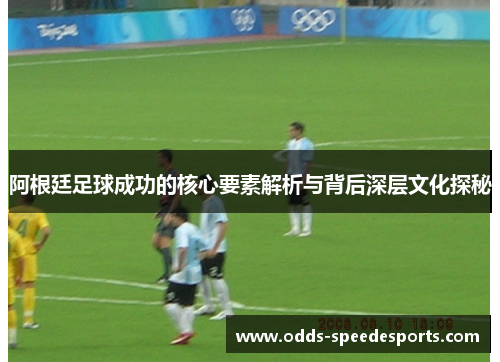 阿根廷足球成功的核心要素解析与背后深层文化探秘 阿根廷足球成功的核心要素解析与背后深层文化探秘